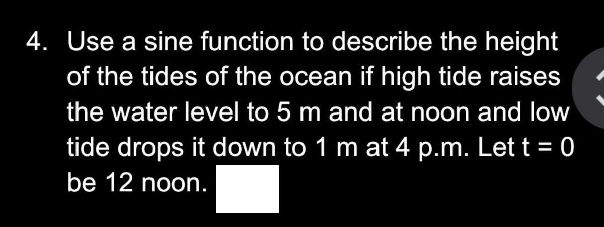 4. Use a sine function to describe the height
of the tides of the ocean if high tide raises
the water level to 5 m and at noon and low
tide drops it down to 1 m at 4 p.m. Let t = 0
be 12 noon.
