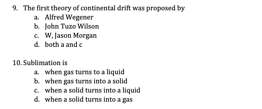 9. The first theory of continental drift was proposed by
a. Alfred Wegener
b. John Tuzo Wilson
c. W, Jason Morgan
d. both a and c
10. Sublimation is
a. when gas turns to a liquid
b. when gas turns into a solid
c. when a solid turns into a liquid
d. when a solid turns into a gas
