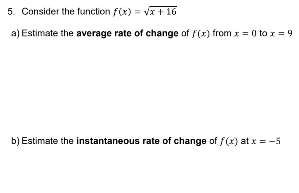 5. Consider the function f(x) = vx + 16
a) Estimate the average rate of change of f(x) from x =
0 to x = 9
b) Estimate the instantaneous rate of change of f (x) at x = -5
%3|
