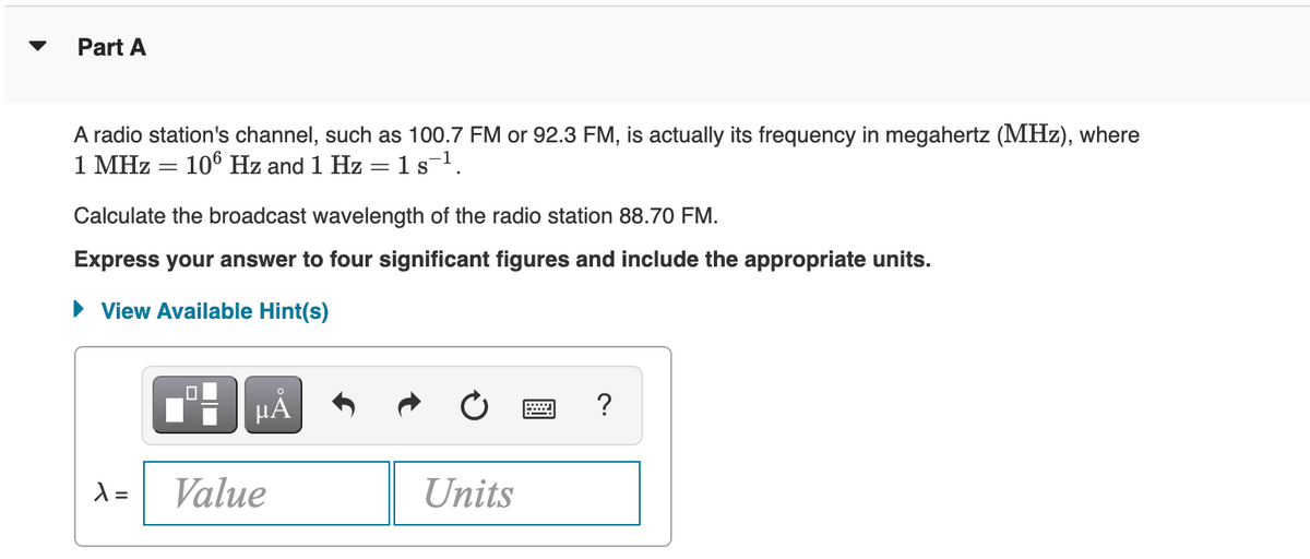 Part A
A radio station's channel, such as 100.7 FM or 92.3 FM, is actually its frequency in megahertz (MHz), where
1 MHz = 106 Hz and 1 Hz = 1 s¯¹.
Calculate the broadcast wavelength of the radio station 88.70 FM.
Express your answer to four significant figures and include the appropriate units.
► View Available Hint(s)
µA
λ =
Value
Units
