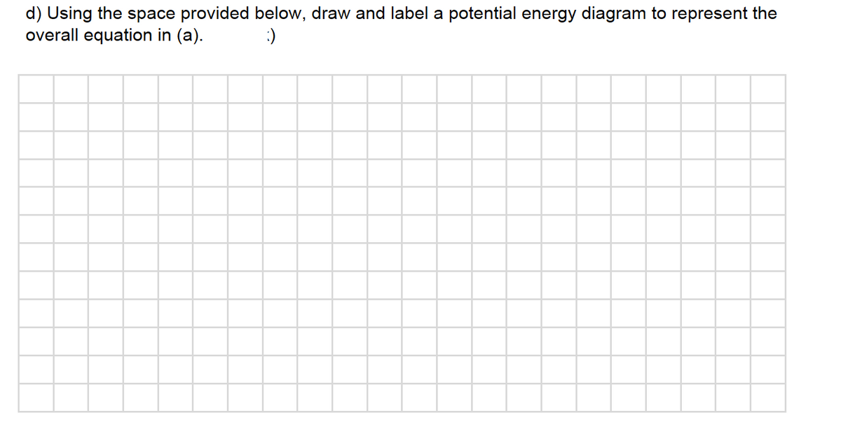 d) Using the space provided below, draw and label a potential energy diagram to represent the
overall equation in (a).
:)
