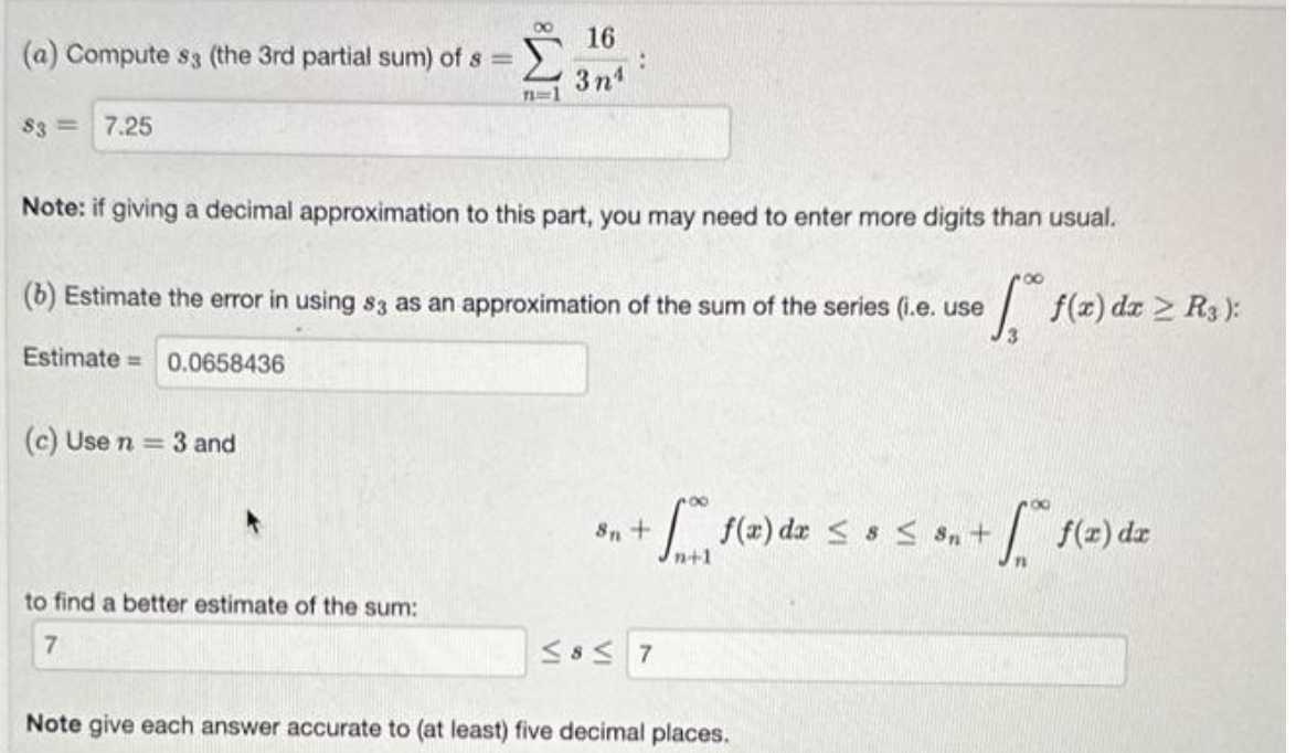 (a) Compute s3 (the 3rd partial sum) of s =
83 7.25
71=1
Note: if giving a decimal approximation to this part, you may need to enter more digits than usual.
(c) Use n = 3 and
16
3n¹
(b) Estimate the error in using 83 as an approximation of the sum of the series (i.e. use
Estimate= 0.0658436
to find a better estimate of the sum:
7
8n +
for f(x) dx ≤ 8 ≤ 3₂ +
n+1
≤8≤ 7
•f f(z) dz ≥ R₁):
Note give each answer accurate to (at least) five decimal places.
f(x) dx