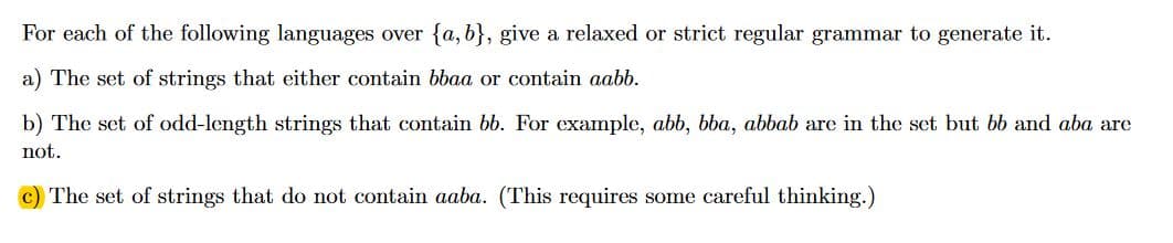 For each of the following languages over fa, b}, give a relaxed or strict regular grammar to generate it.
a) The set of strings that either contain bbaa or contain aabb
b) The set of odd-length strings that contain bb. For example, abb, bba, abbab are in the set but bb and aba are
not
c) The set of strings that do not contain aaba. (This requires some careful thinking.)
