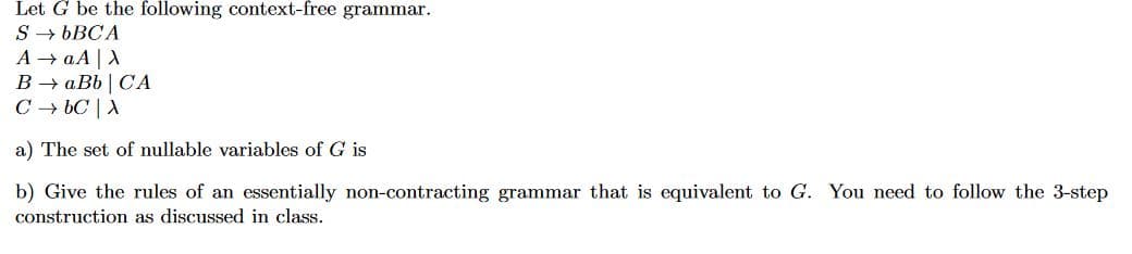 Let G be the following context-free grammar
SbBCA
А аА |А
В — аВb | СА
CbC A
a) The set of nullable variables of G is
b) Give the rules of an essentially non-contracting grammar that is equivalent to G. You need to follow the 3-step
construction as discussed in class

