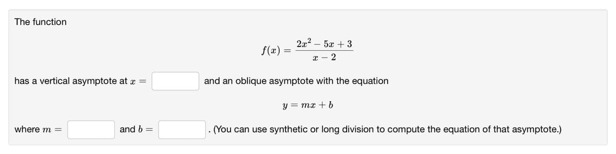 The function
2x2 – 5x + 3
f(x)
has a vertical asymptote at x =
and an oblique asymptote with the equation
y = mx + b
where m =
and b =
(You can use synthetic or long division to compute the equation of that asymptote.)
