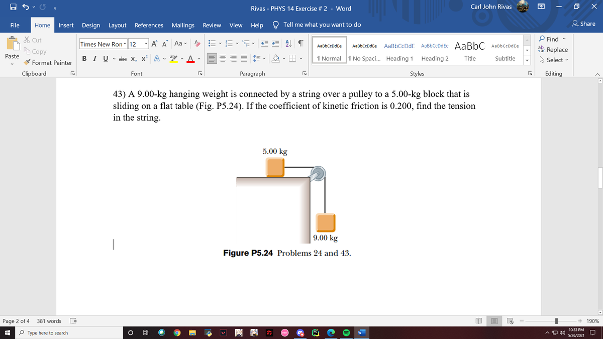 Rivas - PHYS 14 Exercise # 2 - Word
Carl John Rivas
File
Insert
Design Layout
References
Mailings
Review
View
Help
Tell me what you want to do
& Share
Home
% Cut
P Find
Times New Ron - 12 - A A Aa v
=- E - E
AaBbCcDdEe AABBC
AaBbCcDdEe
AaBbCcDdEe
AaBbCcDdE
AaBbCcDdEe
ab
Replace
A Select v
e Copy
Paste
BIUv abe X, x A - ay
1 Normal
1 No Spaci... Heading 1
Heading 2
Title
Subtitle
Format Painter
Clipboard
Font
Paragraph
Styles
Editing
43) A 9.00-kg hanging weight is connected by a string over a pulley to a 5.00-kg block that is
sliding on a flat table (Fig. P5.24). If the coefficient of kinetic friction is 0.200, find the tension
in the string.
5.00 kg
9.00 kg
Figure P5.24 Problems 24 and 43.
Page 2 of 4
381 words
+ 190%
10:33 PM
O Type here to search
5/26/2021
立
