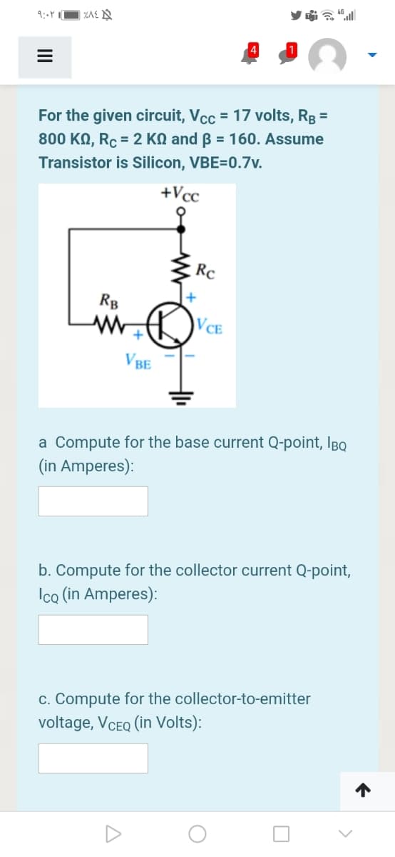 For the given circuit, Vcc = 17 volts, Rg =
800 KN, Rc = 2 KN and ß = 160. Assume
%3D
Transistor is Silicon, VBE=0.7v.
+Vcc
Rc
RB
VCE
VBE
a Compute for the base current Q-point, IBq
(in Amperes):
b. Compute for the collector current Q-point,
Icq (in Amperes):
c. Compute for the collector-to-emitter
voltage, VCEQ (in Volts):
