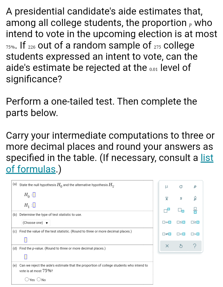 A presidential candidate's aide estimates that,
among all college students, the proportion , who
intend to vote in the upcoming election is at most
If 226 out of a random sample of 275 college
students expressed an intent to vote, can the
aide's estimate be rejected at the o01 level of
significance?
75%.
Perform a one-tailed test. Then complete the
parts below.
Carry your intermediate computations to three or
more decimal places and round your answers as
specified in the table. (If necessary, consult a list
of formulas.)
|(a) State the null hypothesis H, and the alternative hypothesis H,:
H, :0
(b) Determine the type of test statistic to use.
(Choose one)
OSO
O20
(c) Find the value of the test statistic. (Round to three or more decimal places.)
?
(d) Find the p-value. (Round to three or more decimal places.)
(e) Can we reject the aide's estimate that the proportion of college students who intend to
vote is at most 75%?
OYes ONo
