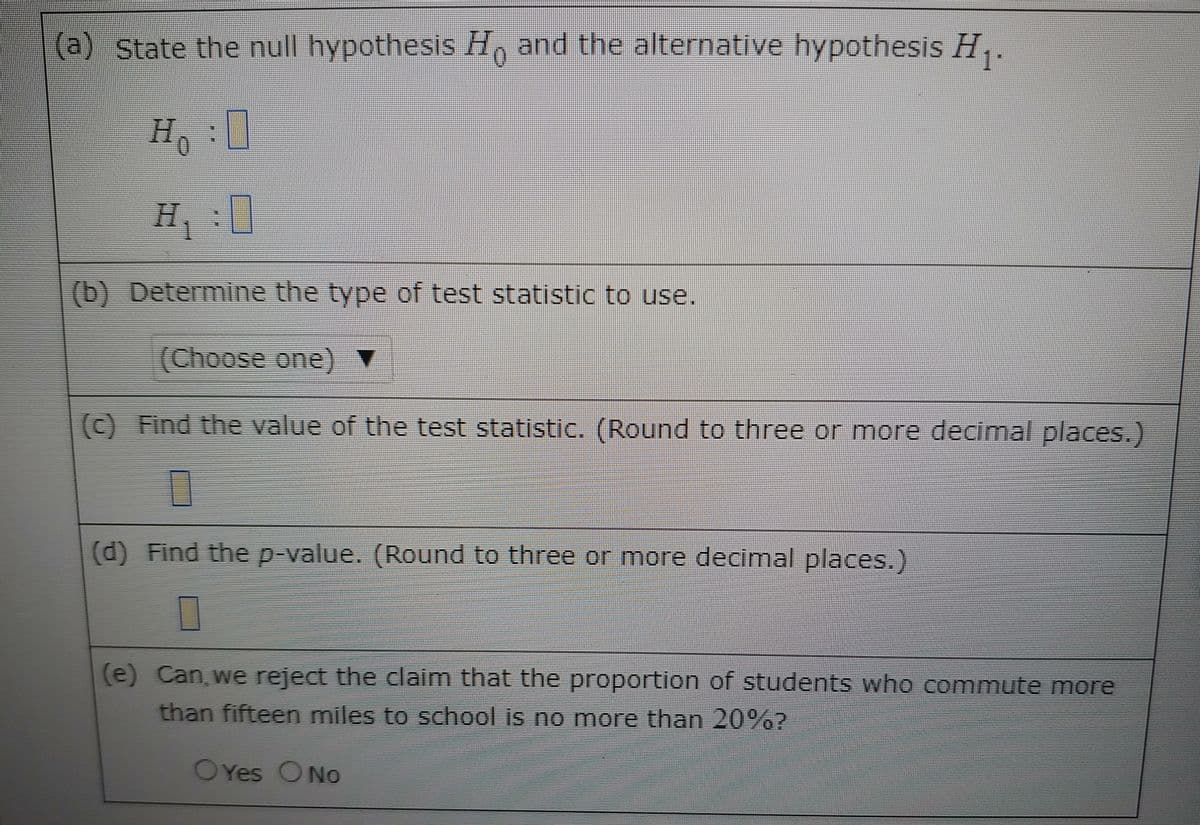 (a) State the null hypothesis H, and the alternative hypothesis H,.
H.
(b) Determine the type of test statistic to use.
(Choose one) ▼
(c) Find the value of the test statistic. (Round to three or more decimal places.)
(d) Find the p-value. (Round to three or more decimal places.)
(e) Can, we reject the claim that the proportion of students who commute more
than fifteen miles to school is no more than 20%?
OYes ONo
