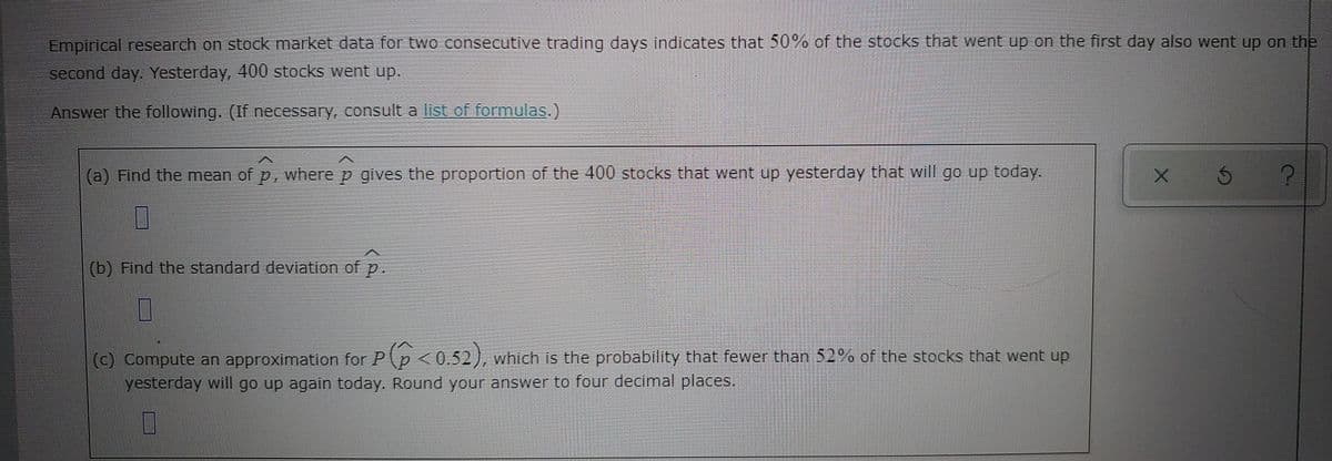 Empirical research on stock market data for two consecutive trading days indicates that 50%% of the stocks that went up on the first day also went up on the
second day. Yesterday, 400 stocks went up.
Answer the following. (If necessary, consult a list of formulas.)
(a) Find the mean of p, where p gives the proportion of the 400 stocks that went up yesterday that will go up today.
(b) Find the standard deviation of p.
(c) Compute an approximation for Pp<0.52), which Is the probability that fewer than 52 % of the stocks that went up
yesterday will go up again today. Round your answer to four decimal places.
