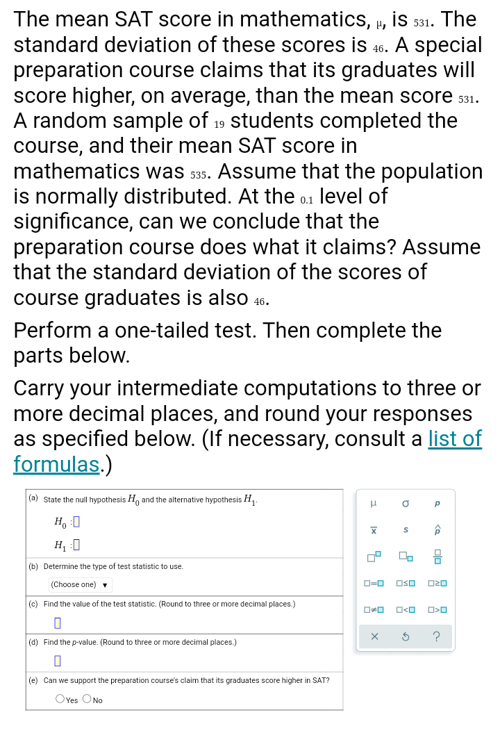 The mean SAT score in mathematics, µ, İS 531. The
standard deviation of these scores is 46. A special
preparation course claims that its graduates will
score higher, on average, than the mean score 531.
A random sample of 19 students completed the
course, and their mean SAT score in
mathematics was s35. Assume that the population
is normally distributed. At the 0.1 level of
significance, can we conclude that the
preparation course does what it claims? Assume
that the standard deviation of the scores of
course graduates is also 46.
Perform a one-tailed test. Then complete the
parts below.
Carry your intermediate computations to three or
more decimal places, and round your responses
as specified below. (If necessary, consult a list of
formulas.)
|(a) State the null hypothesis H, and the alternative hypothesis H,
H, :0
H, :0
믐
(b) Determine the type of test statistic to use.
(Choose one) v
O=0
OSO
(c) Find the value of the test statistic. (Round to three or more decimal places.)
(d) Find the p-value. (Round to three or more decimal places.)
(e) Can we support the preparation course's claim that its graduates score higher in SAT?
OYes ONo
