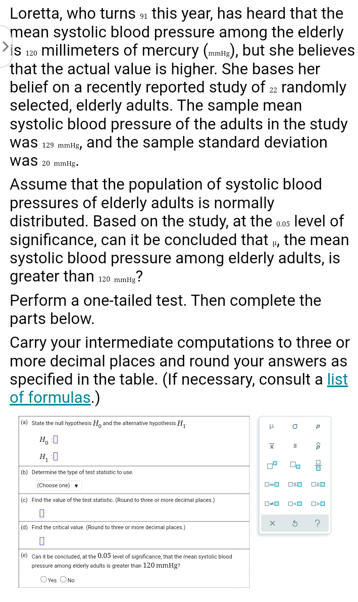 Loretta, who turns 91 this year, has heard that the
mean systolic blood pressure among the elderly
>is 120 millimeters of mercury (mmtig), but she believes
that the actual value is higher. She bases her
belief on a recently reported study of 22 randomly
selected, elderly adults. The sample mean
systolic blood pressure of the adults in the study
was 129 mmHg, and the sample standard deviation
was 20 mmHg.
Assume that the population of systolic blood
pressures of elderly adults is normally
distributed. Based on the study, at the o.05 level of
significance, can it be concluded that u, the mean
systolic blood pressure among elderly adults, is
greater than 120 mmHg
Perform a one-tailed test. Then complete the
mitg?
parts below.
Carry your intermediate computations to three or
more decimal places and round your answers as
specified in the table. (If necessary, consult a list
of formulas.)
(a) State the null hypothesis H, and the alternative hypothesis H,.
H, :0
H, :0
(b) Determine the type of test statistic to use.
(Choose one) v
OSO
(c) Find the value
the test statistic. (Round to three or more decimal places.)
(d) Find the critical value. (Round to three or more decimal places.)
(e) Can it be concluded, at the 0.05 level of significance, that the mean systolic blood
pressure among elderly adults is greater than 120 mmHg?
OYes ONo
