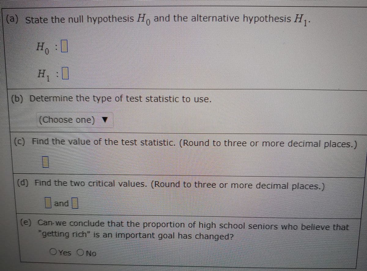 (a) State the null hypothesis H, and the alternative hypothesis H,.
H,:0
(b) Determine the type of test statistic to use.
(Choose one) ▼
(c) Find the value of the test statistic. (Round to three or more decimal places.)
(d) Find the two critical values, (Round to three or more decimal places.)
and
(e) Can we conclude that the proportion of high school seniors who belteve that
"getting rich" is an important goal has changed?
OYes ONo
