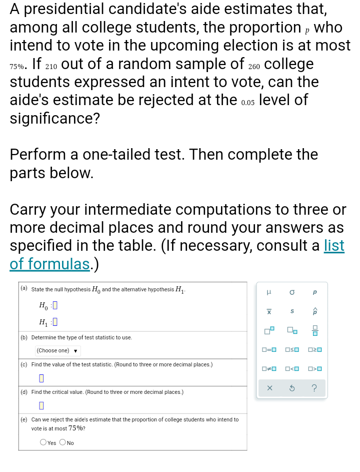 A presidential candidate's aide estimates that,
among all college students, the proportion , who
intend to vote in the upcoming election is at most
75%. If 210 out of a random sample of 260 college
students expressed an intent to vote, can the
aide's estimate be rejected at the o0os level of
significance?
Perform a one-tailed test. Then complete the
parts below.
Carry your intermediate computations to three or
more decimal places and round your answers as
specified in the table. (If necessary, consult a list
of formulas.)
|(a) State the null hypothesis H, and the alternative hypothesis H1.
O P
H, :0
H :0
(b) Determine the type of test statistic to use.
(Choose one) v
OSO
O20
(c) Find the value of the test statistic. (Round to three or more decimal places.)
(d) Find the critical value. (Round to three or more decimal places.)
(e) Can we reject the aide's estimate that the proportion of college students who intend to
vote is at most 75%?
OYes ONo
Olo
