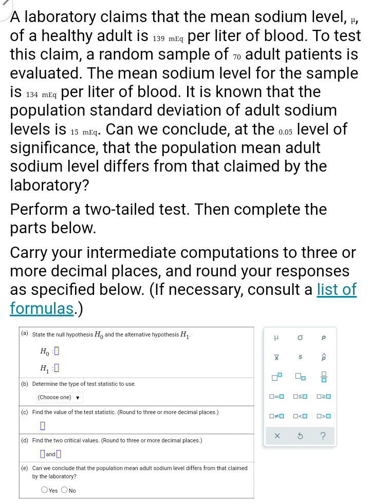 A laboratory claims that the mean sodium level,
of a healthy adult is 139 mEg per liter of blood. To test
this claim, a random sample of 70 adult patients is
evaluated. The mean sodium level for the sample
is 134 mEq per liter of blood. It is known that the
population standard deviation of adult sodium
levels is 15 mEg. Can we conclude, at the 0.0s level of
significance, that the population mean adult
sodium level differs from that claimed by the
laboratory?
Perform a two-tailed test. Then complete the
parts below.
Carry your intermediate computations to three or
more decimal places, and round your responses
as specified below. (If necessary, consult a list of
formulas.)
(a) State the null hypothesis H, and the alternative hypothesis H .
H, :0
H, :0
(b) Determine the type of test statistic to use.
(Choose one) v
D=0
OSO
(c) Find the value
the test statistic. (Round to three or more decimal places.)
(d) Find the two critical values. (Round to three or more decimal places.)
Dand)
(e) Can we conclude that the population mean adult sodium level differs from that claimed
by the laboratory?
OYes ONo
olo
