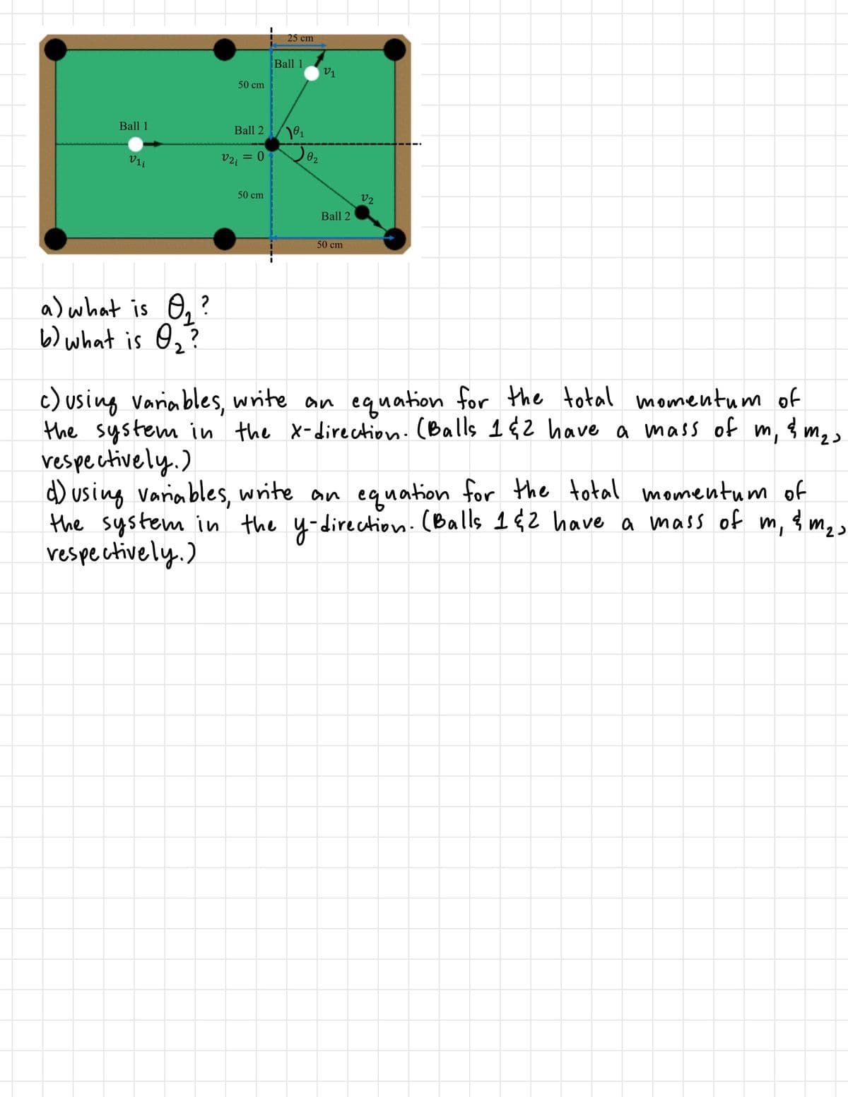 25 сm
Ball 1
V1
50 cm
Ball 1
Ball 2
02
Vi
V2; = 0
50 cm
v2
Ball 2
50 cm
a) what is O, ?
b) what is O2?
c) using variables, write an equation for the total momentum of
the system in the x-direction.(Balls 1¢2 have a mass of m,
vespectively.)
d) using variables, write an equation for the total momentum of
the system in the y-direction.(Balls 142 have a mass of m, { m2>
vespectively.)
