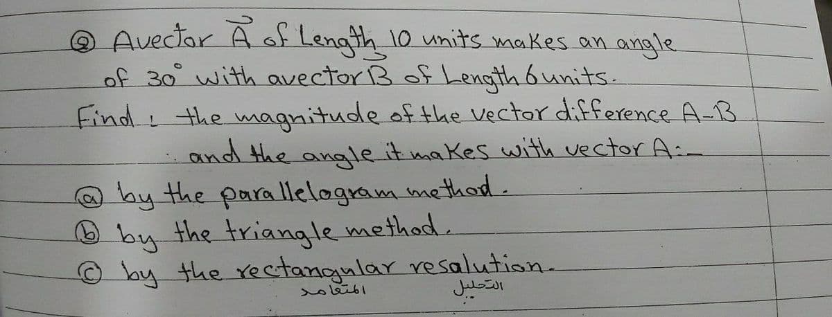 Q Avector A f Length 10 units makes an angle
of 30 with avector B of Length 6units.
Find the magnitude of the Vectar difference A-B
and the anale it makes with vector A:
O by the parallelogram method.
O by the triangle methad.
O by the rectangular resalution.
المتعامد
التحليل
