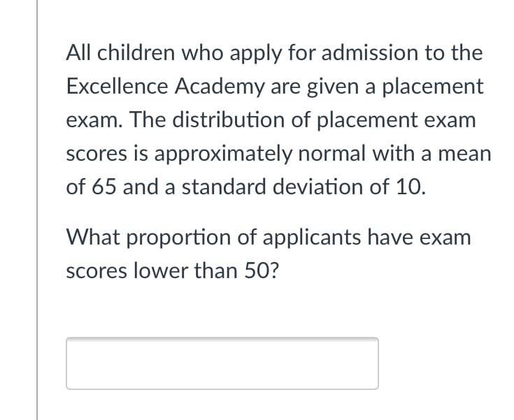 All children who apply for admission to the
Excellence Academy are given a placement
exam. The distribution of placement exam
scores is approximately normal with a mean
of 65 and a standard deviation of 10.
What proportion of applicants have exam
scores lower than 50?

