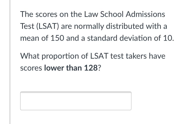 The scores on the Law School Admissions
Test (LSAT) are normally distributed with a
mean of 150 and a standard deviation of 10.
What proportion of LSAT test takers have
scores lower than 128?
