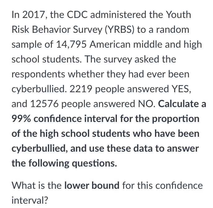 In 2017, the CDC administered the Youth
Risk Behavior Survey (YRBS) to a random
sample of 14,795 American middle and high
school students. The survey asked the
respondents whether they had ever been
cyberbullied. 2219 people answered YES,
and 12576 people answered NO. Calculate a
99% confidence interval for the proportion
of the high school students who have been
cyberbullied, and use these data to answer
the following questions.
What is the lower bound for this confidence
interval?
