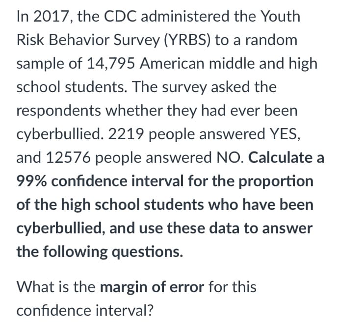 In 2017, the CDC administered the Youth
Risk Behavior Survey (YRBS) to a random
sample of 14,795 American middle and high
school students. The survey asked the
respondents whether they had ever been
cyberbullied. 2219 people answered YES,
and 12576 people answered NO. Calculate a
99% confidence interval for the proportion
of the high school students who have been
cyberbullied, and use these data to answer
the following questions.
What is the margin of error for this
confidence interval?
