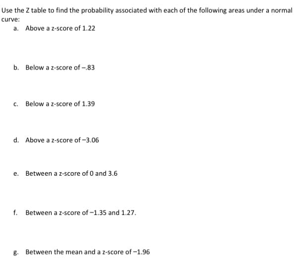 Use the Z table to find the probability associated with each of the following areas under a normal
curve:
a. Above a z-score of 1.22
b. Below a z-score of -.83
c. Below a z-score of 1.39
d. Above a z-score of -3.06
e. Between a z-score of 0 and 3.6
f.
Between a z-score of -1.35 and 1.27.
g. Between the mean and a z-score of -1.96
