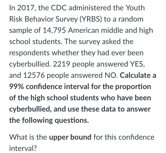 In 2017, the CDC administered the Youth
Risk Behavior Survey (YRBS) to a random
sample of 14,795 American middle and high
school students. The survey asked the
respondents whether they had ever been
cyberbullied. 2219 people answered YES,
and 12576 people answered NO. Calculate a
99% confidence interval for the proportion
of the high school students who have been
cyberbullied, and use these data to answer
the following questions.
What is the upper bound for this confidence
interval?
