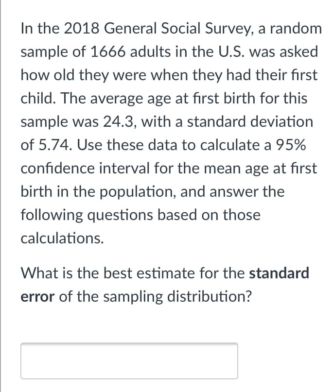 In the 2018 General Social Survey, a random
sample of 1666 adults in the U.S. was asked
how old they were when they had their first
child. The average age at fırst birth for this
sample was 24.3, with a standard deviation
of 5.74. Use these data to calculate a 95%
confidence interval for the mean age at first
birth in the population, and answer the
following questions based on those
calculations.
What is the best estimate for the standard
error of the sampling distribution?
