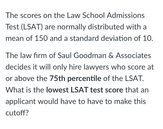 The scores on the Law School Admissions
Test (LSAT) are normally distributed with a
mean of 150 and a standard deviation of 10.
The law firm of Saul Goodman & Associates
decides it will only hire lawyers who score at
or above the 75th percentile of the LSAT.
What is the lowest LSAT test score that an
applicant would have to have to make this
cutoff?

