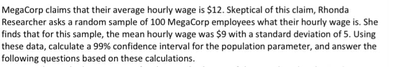 MegaCorp claims that their average hourly wage is $12. Skeptical of this claim, Rhonda
Researcher asks a random sample of 100 MegaCorp employees what their hourly wage is. She
finds that for this sample, the mean hourly wage was $9 with a standard deviation of 5. Using
these data, calculate a 99% confidence interval for the population parameter, and answer the
following questions based on these calculations.
