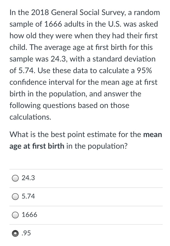 In the 2018 General Social Survey, a random
sample of 1666 adults in the U.S. was asked
how old they were when they had their first
child. The average age at first birth for this
sample was 24.3, with a standard deviation
of 5.74. Use these data to calculate a 95%
confidence interval for the mean age at first
birth in the population, and answer the
following questions based on those
calculations.
What is the best point estimate for the mean
age at fırst birth in the population?
O 24.3
5.74
1666
.95
