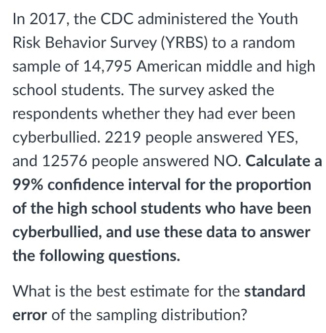 In 2017, the CDC administered the Youth
Risk Behavior Survey (YRBS) to a random
sample of 14,795 American middle and high
school students. The survey asked the
respondents whether they had ever been
cyberbullied. 2219 people answered YES,
and 12576 people answered NO. Calculate a
99% confidence interval for the proportion
of the high school students who have been
cyberbullied, and use these data to answer
the following questions.
What is the best estimate for the standard
error of the sampling distribution?
