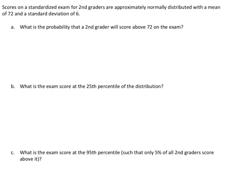 Scores on a standardized exam for 2nd graders are approximately normally distributed with a mean
of 72 and a standard deviation of 6.
a. What is the probability that a 2nd grader will score above 72 on the exam?
b. What is the exam score at the 25th percentile of the distribution?
c. What is the exam score at the 95th percentile (such that only 5% of all 2nd graders score
above it)?
