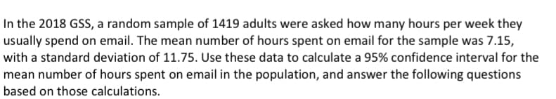 In the 2018 GSS, a random sample of 1419 adults were asked how many hours per week they
usually spend on email. The mean number of hours spent on email for the sample was 7.15,
with a standard deviation of 11.75. Use these data to calculate a 95% confidence interval for the
mean number of hours spent on email in the population, and answer the following questions
based on those calculations.
