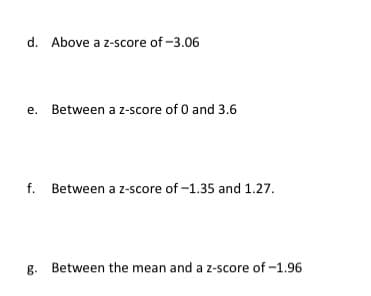 d. Above a z-score of -3.06
e. Between a z-score of 0 and 3.6
f. Between a z-score of -1.35 and 1.27.
g. Between the mean and a z-score of -1.96
