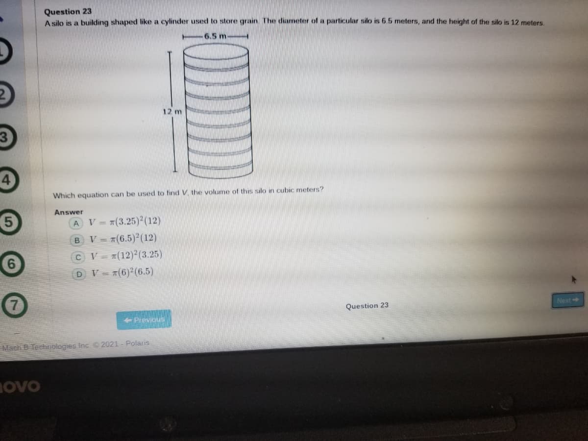 Question 23
A silo is a building shaped like a cylinder used to store grain. The diameter of a particular silo is 6.5 meters, and the height of the silo is 12 meters.
-6.5 m
12 m
Which equation can be used to find V. the volume of this silo in cubic meters?
Answer
V = 7(3.25)2(12)
B V= 7(6.5)2(12)
CV #(12)2(3.25)
DV=7(6)2(6.5)
Question 23
Next
+ Prevjous
Mach B Technologies Inc. 2021 - Polaris
ovo
