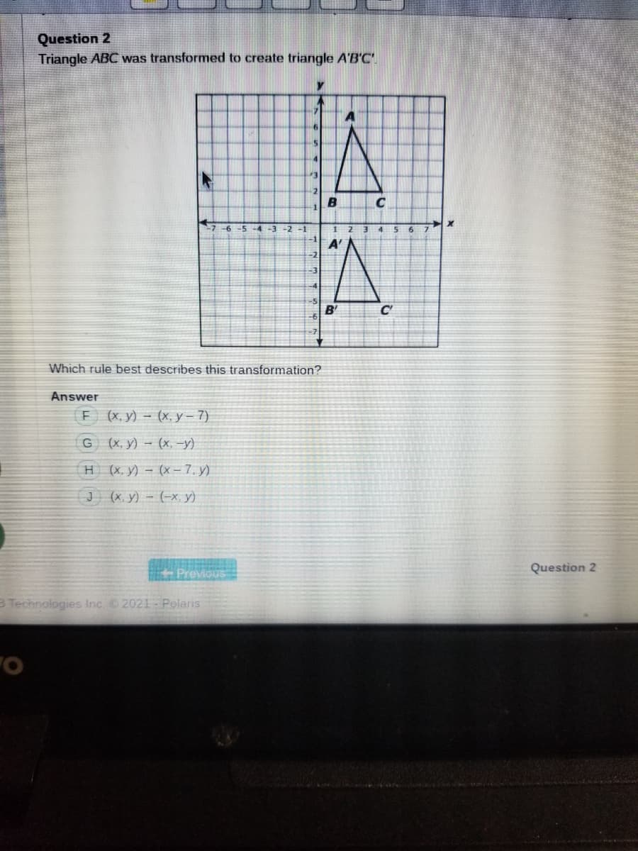 Question 2
Triangle ABC was transformed to create triangle A'B'C
C
-4-3
-2 -1
4.
B'
C'
Which rule best describes this transformation?
Answer
F (х, у) — (х. у - 7)
G (x, y) – (x, -y)
H(x. y) - (x-7. y)
J (x. y) – (-X, y)
Question 2
Previous
B Technologies Inc. 2021-Polaris
