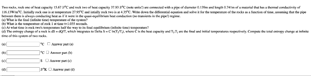 Two rocks, rock one of heat capacity 15.67 JPC and rock two of heat capacity 37.93 JC (note units!) are connected with a pipe of diameter 0.139m and length 0.741m of a material that has a thermal conductivity of
116.13W/m"C. Initially rock one is at temperature 27.95"C and intially rock two is at 4.35"C. Write down the differential equation and solve it for the temperature of the rocks as a function of time, assuming that the pipe
between them is always conducting heat as if it were in the quasi-equilibrium heat conduction (no transients in the pipe!) regime.
(a) What is the final (infinite time) temperature of the system?
(b) What is the temperature of rock 1 at time t=1.035 seconds.
(c) At what time is rock two's temperature half the way to its final equilibrium (infinite time) temperature?
(d) The entropy change of a rock is dS = dQ/T, which integrates to Delta S =C In(T/T;), where C is the heat capacity and Tr,T; are the final and initial temperatures respcctively. Compute the total entropy change at infinite
time of this system of two rocks.
(a)
"C C Answer part (a)
(b)
°C O Answer part (b)
(c)
Is O Answer part (c)
(d)
J/K O Answer part (d)
