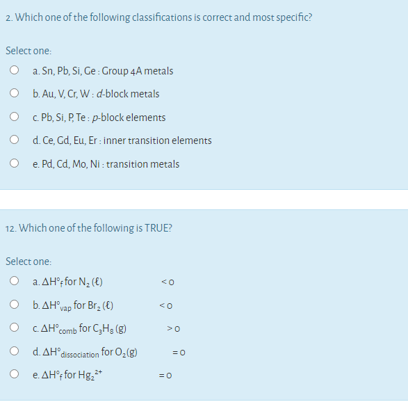 2. Which one of the following classifications is correct and most specific?
Select one:
O a. Sn, Pb, Si, Ge : Group 4A metals
O b. Au, V, Cr, W : d-block metals
O . Pb, Si, P, Te : p-block elements
d. Ce, Gd, Eu, Er : inner transition elements
e. Pd, Cd, Mo, Ni : transition metals
