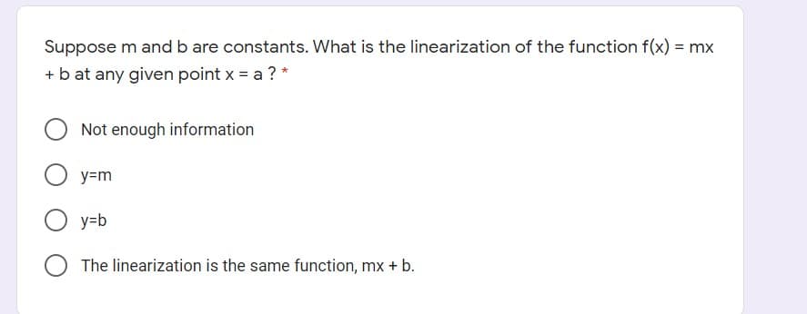 Suppose m and b are constants. What is the linearization of the function f(x) = mx
+ b at any given point x = a ? *
Not enough information
y=m
y=b
O The linearization is the same function, mx + b.
