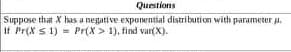 Questions
Suppose that X has a negative exponential distribution with parameter a.
If Pr(X s 1) = Pr(X > 1), find var(X).
