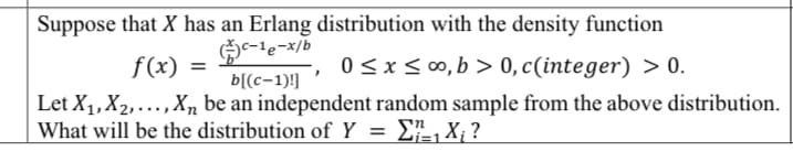 Suppose that X has an Erlang distribution with the density function
G-le-x/b
f(x) =
0 <x< ∞, b > 0,c(integer) > 0.
b[(c-1)!]
Let X1,X2,...,Xn be an independent random sample from the above distribution.
What will be the distribution of Y
E, X, ?
