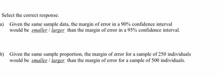 Select the correct response.
a) Given the same sample data, the margin of error in a 90% confidence interval
would be smaller / larger than the margin of error in a 95% confidence interval.
b) Given the same sample proportion, the margin of error for a sample of 250 individuals
would be smaller / larger than the margin of error for a sample of 500 individuals.
