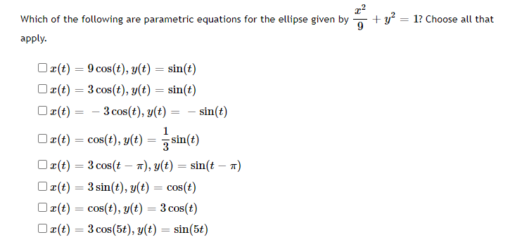 x²
Which of the following are parametric equations for the ellipse given by
9
apply.
x(t) = 9 cos(t), y(t) = sin(t)
x(t) = 3 cos (t), y(t) = sin(t)
x(t) = 3 cos(t), y(t) =
sin(t)
1
x(t) = cos(t), y(t) =
sin(t)
3
□r(t) = 3 cos(t - π), y(t) = sin(t — π)
x(t) = 3 sin(t), y(t) = cos(t)
x(t) = cos(t), y(t) = 3 cos(t)
x(t) = 3 cos (5t), y(t) = sin(5t)
+y²
= 1? Choose all that