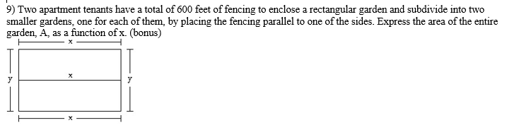 9) Two apartment tenants have a total of 600 feet of fencing to enclose a rectangular garden and subdivide into two
smaller gardens, one for each of them, by placing the fencing parallel to one of the sides. Express the area of the entire
garden, A, as a function of x. (bonus)
y