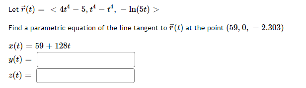 Let r(t) = < 4t¹ – 5, tª – tª, – ln(5t) >
Find a parametric equation of the line tangent to r(t) at the point (59, 0, - 2.303)
x(t) = 59 + 128t
y(t) =
z(t) =