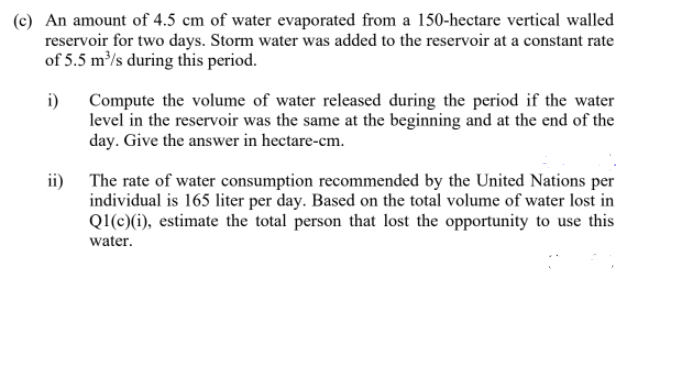 (c) An amount of 4.5 cm of water evaporated from a 150-hectare vertical walled
reservoir for two days. Storm water was added to the reservoir at a constant rate
of 5.5 m³/s during this period.
i)
Compute the volume of water released during the period if the water
level in the reservoir was the same at the beginning and at the end of the
day. Give the answer in hectare-cm.
ii)
The rate of water consumption recommended by the United Nations per
individual is 165 liter per day. Based on the total volume of water lost in
QI(c)(i), estimate the total person that lost the opportunity to use this
water.
