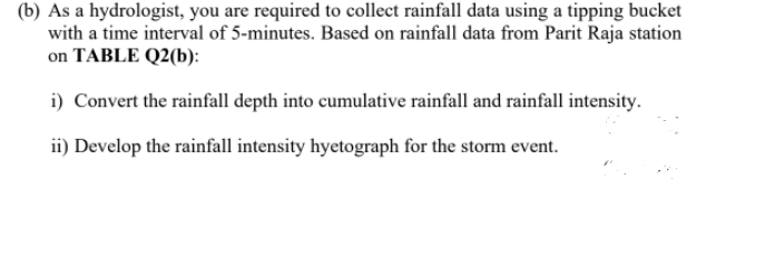(b) As a hydrologist, you are required to collect rainfall data using a tipping bucket
with a time interval of 5-minutes. Based on rainfall data from Parit Raja station
on TABLE Q2(b):
i) Convert the rainfall depth into cumulative rainfall and rainfall intensity.
ii) Develop the rainfall intensity hyetograph for the storm event.
