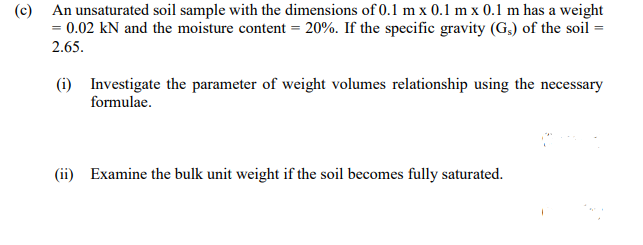 (c) An unsaturated soil sample with the dimensions of 0.1 m x 0.1 m x 0.1 m has a weight
= 0.02 kN and the moisture content = 20%. If the specific gravity (G,) of the soil =
2.65.
(i) Investigate the parameter of weight volumes relationship using the necessary
formulae.
(ii) Examine the bulk unit weight if the soil becomes fully saturated.
