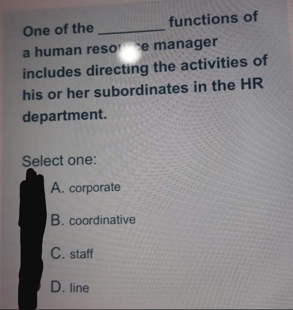 functions of
One of the
a human resoce manager
includes directing the activities of
his or her subordinates in the HR
department.
Select one:
A. corporate
B. coordinative
C. staff
D. line
